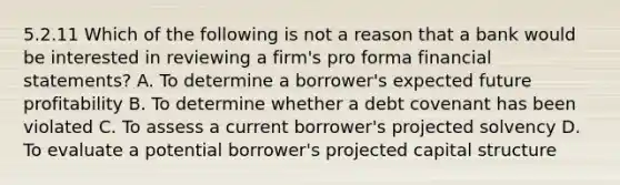 5.2.11 Which of the following is not a reason that a bank would be interested in reviewing a firm's pro forma financial statements? A. To determine a borrower's expected future profitability B. To determine whether a debt covenant has been violated C. To assess a current borrower's projected solvency D. To evaluate a potential borrower's projected capital structure