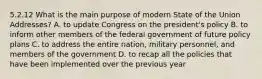 5.2.12 What is the main purpose of modern State of the Union Addresses? A. to update Congress on the president's policy B. to inform other members of the federal government of future policy plans C. to address the entire nation, military personnel, and members of the government D. to recap all the policies that have been implemented over the previous year