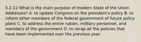 5.2.12 What is the main purpose of modern State of the Union Addresses? A. to update Congress on the president's policy B. to inform other members of the federal government of future policy plans C. to address the entire nation, military personnel, and members of the government D. to recap all the policies that have been implemented over the previous year