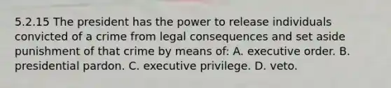 5.2.15 The president has the power to release individuals convicted of a crime from legal consequences and set aside punishment of that crime by means of: A. executive order. B. presidential pardon. C. executive privilege. D. veto.