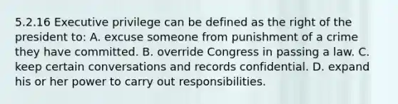 5.2.16 Executive privilege can be defined as the right of the president to: A. excuse someone from punishment of a crime they have committed. B. override Congress in passing a law. C. keep certain conversations and records confidential. D. expand his or her power to carry out responsibilities.