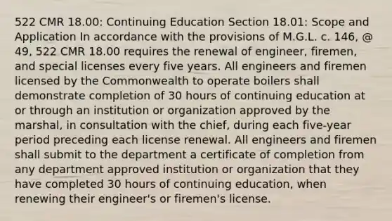 522 CMR 18.00: Continuing Education Section 18.01: Scope and Application In accordance with the provisions of M.G.L. c. 146, @ 49, 522 CMR 18.00 requires the renewal of engineer, firemen, and special licenses every five years. All engineers and firemen licensed by the Commonwealth to operate boilers shall demonstrate completion of 30 hours of continuing education at or through an institution or organization approved by the marshal, in consultation with the chief, during each five-year period preceding each license renewal. All engineers and firemen shall submit to the department a certificate of completion from any department approved institution or organization that they have completed 30 hours of continuing education, when renewing their engineer's or firemen's license.