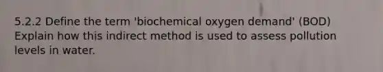 5.2.2 Define the term 'biochemical oxygen demand' (BOD) Explain how this indirect method is used to assess pollution levels in water.