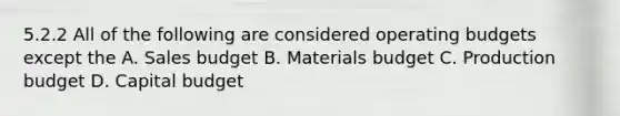 5.2.2 All of the following are considered operating budgets except the A. Sales budget B. Materials budget C. Production budget D. Capital budget