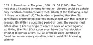 5.22. In Freedman v. Maryland, 380 U.S. 51 (1965), the Court held that a licensing scheme for motion pictures could be upheld only if certain conditions were met. Which of the following is one of those conditions? (A) The burden of proving that the film constitutes unprotected expression must rest with the censor or licensor. (B) Within a specified period of time, the censor must either issue a license or go to court to seek an order against exhibiting the film. (C) A court must have the final decision whether to censor a film. (D) All of these were identified in Freedman as necessary conditions for a valid film licensing scheme.