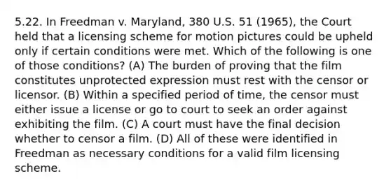 5.22. In Freedman v. Maryland, 380 U.S. 51 (1965), the Court held that a licensing scheme for motion pictures could be upheld only if certain conditions were met. Which of the following is one of those conditions? (A) The burden of proving that the film constitutes unprotected expression must rest with the censor or licensor. (B) Within a specified period of time, the censor must either issue a license or go to court to seek an order against exhibiting the film. (C) A court must have the final decision whether to censor a film. (D) All of these were identified in Freedman as necessary conditions for a valid film licensing scheme.