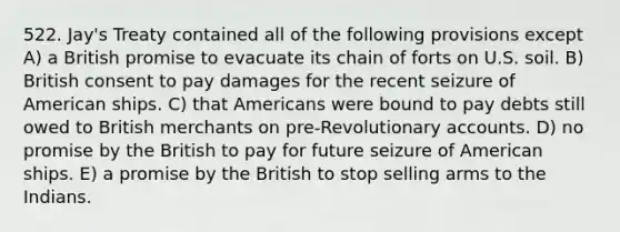 522. Jay's Treaty contained all of the following provisions except A) a British promise to evacuate its chain of forts on U.S. soil. B) British consent to pay damages for the recent seizure of American ships. C) that Americans were bound to pay debts still owed to British merchants on pre-Revolutionary accounts. D) no promise by the British to pay for future seizure of American ships. E) a promise by the British to stop selling arms to the Indians.