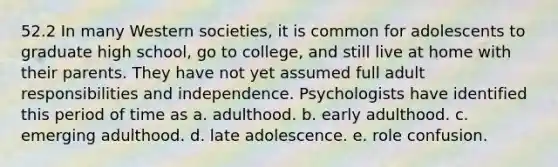 52.2 In many Western societies, it is common for adolescents to graduate high school, go to college, and still live at home with their parents. They have not yet assumed full adult responsibilities and independence. Psychologists have identified this period of time as a. adulthood. b. early adulthood. c. emerging adulthood. d. late adolescence. e. role confusion.