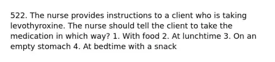522. The nurse provides instructions to a client who is taking levothyroxine. The nurse should tell the client to take the medication in which way? 1. With food 2. At lunchtime 3. On an empty stomach 4. At bedtime with a snack