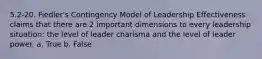 5.2-20. Fiedler's Contingency Model of Leadership Effectiveness claims that there are 2 important dimensions to every leadership situation: the level of leader charisma and the level of leader power. a. True b. False