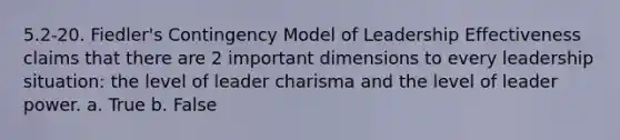 5.2-20. Fiedler's Contingency Model of Leadership Effectiveness claims that there are 2 important dimensions to every leadership situation: the level of leader charisma and the level of leader power. a. True b. False