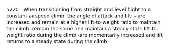 5220 - When transitioning from straight-and-level flight to a constant airspeed climb, the angle of attack and lift: - are increased and remain at a higher lift-to-weight ratio to maintain the climb -remain the same and maintain a steady state lift-to-weight ratio during the climb -are momentarily increased and lift returns to a steady state during the climb