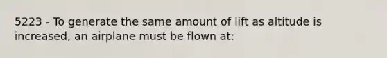 5223 - To generate the same amount of lift as altitude is increased, an airplane must be flown at: