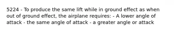 5224 - To produce the same lift while in ground effect as when out of ground effect, the airplane requires: - A lower angle of attack - the same angle of attack - a greater angle or attack