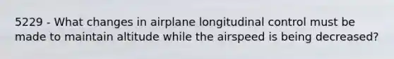 5229 - What changes in airplane longitudinal control must be made to maintain altitude while the airspeed is being decreased?