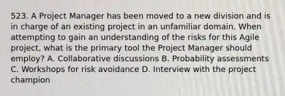 523. A Project Manager has been moved to a new division and is in charge of an existing project in an unfamiliar domain. When attempting to gain an understanding of the risks for this Agile project, what is the primary tool the Project Manager should employ? A. Collaborative discussions B. Probability assessments C. Workshops for risk avoidance D. Interview with the project champion