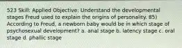 523 Skill: Applied Objective: Understand the developmental stages Freud used to explain the origins of personality. 85) According to Freud, a newborn baby would be in which stage of psychosexual development? a. anal stage b. latency stage c. oral stage d. phallic stage