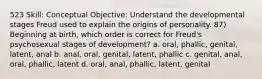 523 Skill: Conceptual Objective: Understand the developmental stages Freud used to explain the origins of personality. 87) Beginning at birth, which order is correct for Freud's psychosexual stages of development? a. oral, phallic, genital, latent, anal b. anal, oral, genital, latent, phallic c. genital, anal, oral, phallic, latent d. oral, anal, phallic, latent, genital