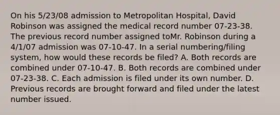 On his 5/23/08 admission to Metropolitan Hospital, David Robinson was assigned the medical record number 07-23-38. The previous record number assigned toMr. Robinson during a 4/1/07 admission was 07-10-47. In a serial numbering/filing system, how would these records be filed? A. Both records are combined under 07-10-47. B. Both records are combined under 07-23-38. C. Each admission is filed under its own number. D. Previous records are brought forward and filed under the latest number issued.