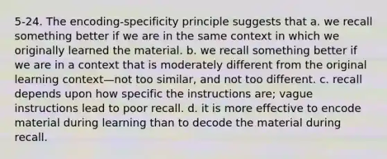 5-24. The encoding-specificity principle suggests that a. we recall something better if we are in the same context in which we originally learned the material. b. we recall something better if we are in a context that is moderately different from the original learning context—not too similar, and not too different. c. recall depends upon how specific the instructions are; vague instructions lead to poor recall. d. it is more effective to encode material during learning than to decode the material during recall.