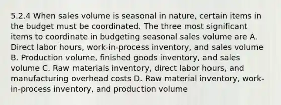 5.2.4 When sales volume is seasonal in nature, certain items in the budget must be coordinated. The three most significant items to coordinate in budgeting seasonal sales volume are A. Direct labor hours, work-in-process inventory, and sales volume B. Production volume, finished goods inventory, and sales volume C. Raw materials inventory, direct labor hours, and manufacturing overhead costs D. Raw material inventory, work-in-process inventory, and production volume