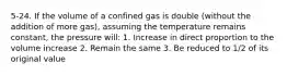 5-24. If the volume of a confined gas is double (without the addition of more gas), assuming the temperature remains constant, the pressure will: 1. Increase in direct proportion to the volume increase 2. Remain the same 3. Be reduced to 1/2 of its original value