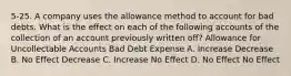 5-25. A company uses the allowance method to account for bad debts. What is the effect on each of the following accounts of the collection of an account previously written off? Allowance for Uncollectable Accounts Bad Debt Expense A. Increase Decrease B. No Effect Decrease C. Increase No Effect D. No Effect No Effect