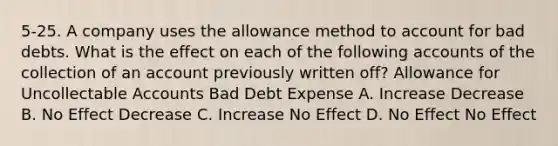 5-25. A company uses the allowance method to account for bad debts. What is the effect on each of the following accounts of the collection of an account previously written off? Allowance for Uncollectable Accounts Bad Debt Expense A. Increase Decrease B. No Effect Decrease C. Increase No Effect D. No Effect No Effect