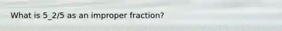 What is 5_2/5 as an <a href='https://www.questionai.com/knowledge/kIVmowfJvq-improper-fraction' class='anchor-knowledge'>improper fraction</a>?