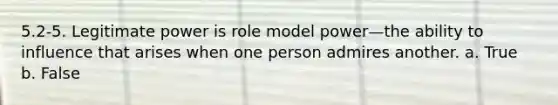 5.2-5. Legitimate power is role model power—the ability to influence that arises when one person admires another. a. True b. False