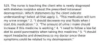 525. The nurse is teaching the client who is newly diagnosed with diabetes insipidus about the prescribed intranasal desmopressin. Which statements by the client indicate understanding? Select all that apply. 1. "This medication will turn my urine orange." 2. "I should decrease my oral fluids when I start this medication." 3. "The amount of urine I make should increase if this medicine is working." 4. "I need to follow a low-fat diet to avoid pancreatitis when taking this medicine." 5. "I should report headache and drowsiness to my doctor since these symptoms could be related to my desmopressin."