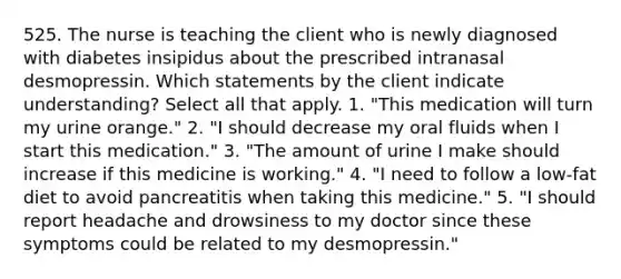 525. The nurse is teaching the client who is newly diagnosed with diabetes insipidus about the prescribed intranasal desmopressin. Which statements by the client indicate understanding? Select all that apply. 1. "This medication will turn my urine orange." 2. "I should decrease my oral fluids when I start this medication." 3. "The amount of urine I make should increase if this medicine is working." 4. "I need to follow a low-fat diet to avoid pancreatitis when taking this medicine." 5. "I should report headache and drowsiness to my doctor since these symptoms could be related to my desmopressin."