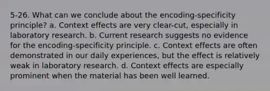 5-26. What can we conclude about the encoding-specificity principle? a. Context effects are very clear-cut, especially in laboratory research. b. Current research suggests no evidence for the encoding-specificity principle. c. Context effects are often demonstrated in our daily experiences, but the effect is relatively weak in laboratory research. d. Context effects are especially prominent when the material has been well learned.