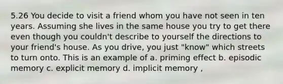 5.26 You decide to visit a friend whom you have not seen in ten years. Assuming she lives in the same house you try to get there even though you couldn't describe to yourself the directions to your friend's house. As you drive, you just "know" which streets to turn onto. This is an example of a. priming effect b. episodic memory c. explicit memory d. implicit memory ,