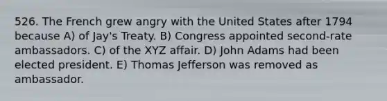 526. The French grew angry with the United States after 1794 because A) of Jay's Treaty. B) Congress appointed second-rate ambassadors. C) of the XYZ affair. D) John Adams had been elected president. E) Thomas Jefferson was removed as ambassador.