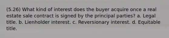 (5.26) What kind of interest does the buyer acquire once a real estate sale contract is signed by the principal parties? a. Legal title. b. Lienholder interest. c. Reversionary interest. d. Equitable title.