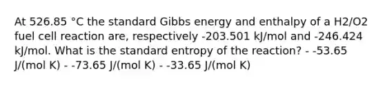 At 526.85 °C the standard Gibbs energy and enthalpy of a H2/O2 fuel cell reaction are, respectively -203.501 kJ/mol and -246.424 kJ/mol. What is the standard entropy of the reaction? - -53.65 J/(mol K) - -73.65 J/(mol K) - -33.65 J/(mol K)