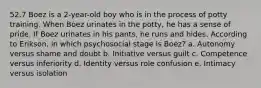 52.7 Boez is a 2-year-old boy who is in the process of potty training. When Boez urinates in the potty, he has a sense of pride. If Boez urinates in his pants, he runs and hides. According to Erikson, in which psychosocial stage is Boez? a. Autonomy versus shame and doubt b. Initiative versus guilt c. Competence versus inferiority d. Identity versus role confusion e. Intimacy versus isolation