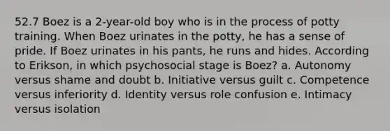 52.7 Boez is a 2-year-old boy who is in the process of potty training. When Boez urinates in the potty, he has a sense of pride. If Boez urinates in his pants, he runs and hides. According to Erikson, in which psychosocial stage is Boez? a. Autonomy versus shame and doubt b. Initiative versus guilt c. Competence versus inferiority d. Identity versus role confusion e. Intimacy versus isolation