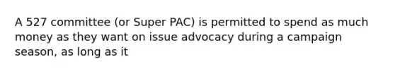 A 527 committee (or Super PAC) is permitted to spend as much money as they want on issue advocacy during a campaign season, as long as it