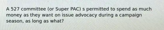 A 527 committee (or Super PAC) s permitted to spend as much money as they want on issue advocacy during a campaign season, as long as what?