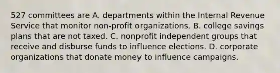 527 committees are A. departments within the Internal Revenue Service that monitor non-profit organizations. B. college savings plans that are not taxed. C. nonprofit independent groups that receive and disburse funds to influence elections. D. corporate organizations that donate money to influence campaigns.