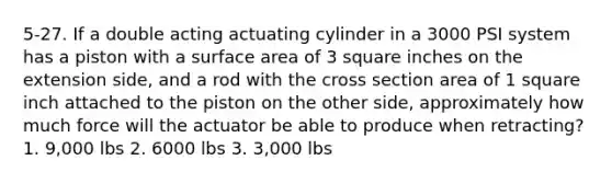 5-27. If a double acting actuating cylinder in a 3000 PSI system has a piston with a surface area of 3 square inches on the extension side, and a rod with the cross section area of 1 square inch attached to the piston on the other side, approximately how much force will the actuator be able to produce when retracting? 1. 9,000 lbs 2. 6000 lbs 3. 3,000 lbs