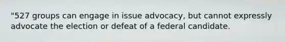 "527 groups can engage in issue advocacy, but cannot expressly advocate the election or defeat of a federal candidate.