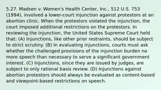 5.27. Madsen v. Women's Health Center, Inc., 512 U.S. 753 (1994), involved a lower-court injunction against protestors at an abortion clinic. When the protestors violated the injunction, the court imposed additional restrictions on the protestors. In reviewing the injunction, the United States Supreme Court held that: (A) Injunctions, like other prior restraints, should be subject to strict scrutiny. (B) In evaluating injunctions, courts must ask whether the challenged provisions of the injunction burden no more speech than necessary to serve a significant government interest. (C) Injunctions, since they are issued by judges, are subject to only rational basis review. (D) Injunctions against abortion protestors should always be evaluated as content-based and viewpoint-based restrictions on speech.