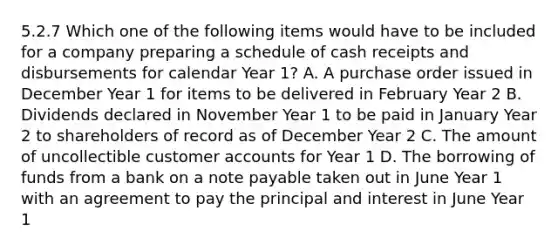 5.2.7 Which one of the following items would have to be included for a company preparing a schedule of cash receipts and disbursements for calendar Year 1? A. A purchase order issued in December Year 1 for items to be delivered in February Year 2 B. Dividends declared in November Year 1 to be paid in January Year 2 to shareholders of record as of December Year 2 C. The amount of uncollectible customer accounts for Year 1 D. The borrowing of funds from a bank on a note payable taken out in June Year 1 with an agreement to pay the principal and interest in June Year 1