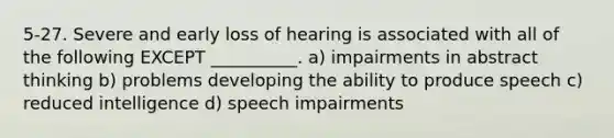 5-27. Severe and early loss of hearing is associated with all of the following EXCEPT __________. a) impairments in abstract thinking b) problems developing the ability to produce speech c) reduced intelligence d) speech impairments