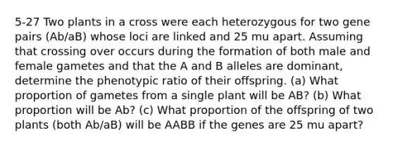 5-27 Two plants in a cross were each heterozygous for two gene pairs (Ab/aB) whose loci are linked and 25 mu apart. Assuming that crossing over occurs during the formation of both male and female gametes and that the A and B alleles are dominant, determine the phenotypic ratio of their offspring. (a) What proportion of gametes from a single plant will be AB? (b) What proportion will be Ab? (c) What proportion of the offspring of two plants (both Ab/aB) will be AABB if the genes are 25 mu apart?