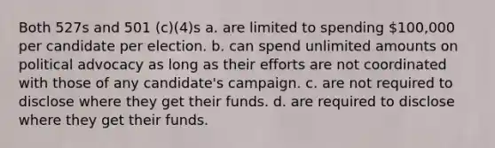 Both 527s and 501 (c)(4)s a. are limited to spending 100,000 per candidate per election. b. can spend unlimited amounts on political advocacy as long as their efforts are not coordinated with those of any candidate's campaign. c. are not required to disclose where they get their funds. d. are required to disclose where they get their funds.