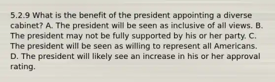 5.2.9 What is the benefit of the president appointing a diverse cabinet? A. The president will be seen as inclusive of all views. B. The president may not be fully supported by his or her party. C. The president will be seen as willing to represent all Americans. D. The president will likely see an increase in his or her approval rating.